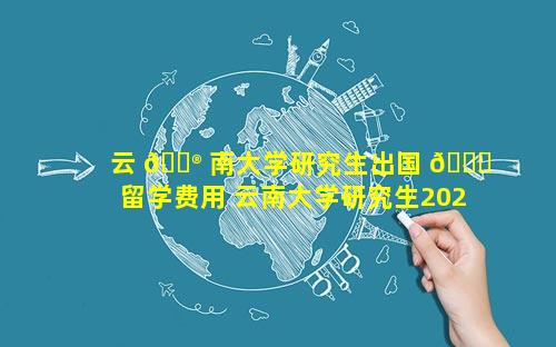 云 💮 南大学研究生出国 🍁 留学费用 云南大学研究生2024年招生简章